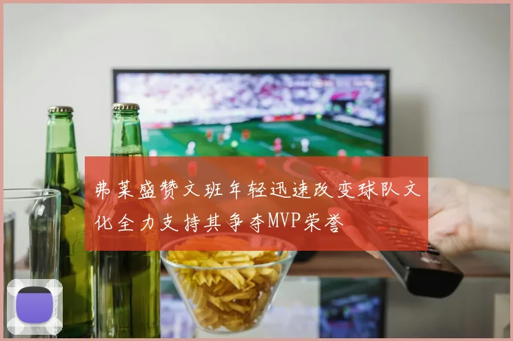 弗莱盛赞文班年轻迅速改变球队文化全力支持其争夺MVP荣誉