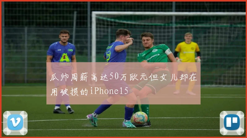 瓜帅周薪高达50万欧元但女儿却在用破损的iPhone15