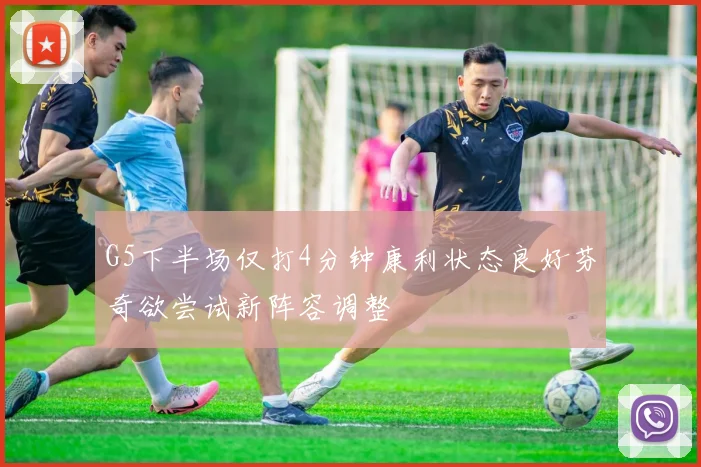 G5下半场仅打4分钟康利状态良好芬奇欲尝试新阵容调整