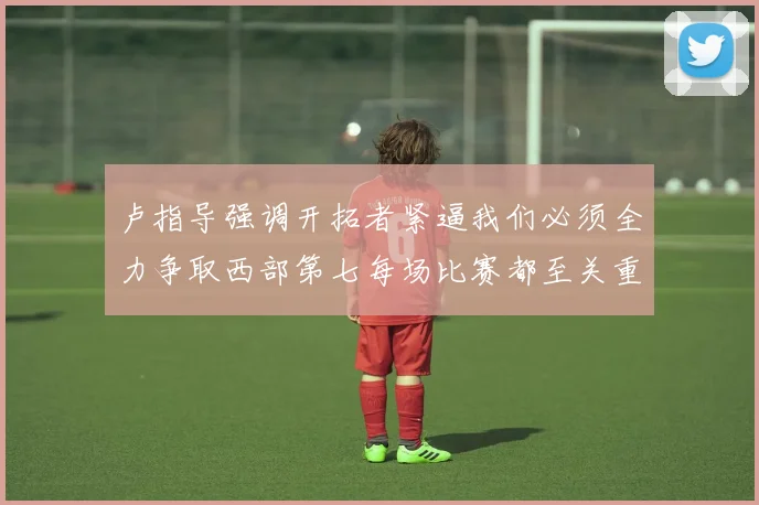 卢指导强调开拓者紧逼我们必须全力争取西部第七每场比赛都至关重要