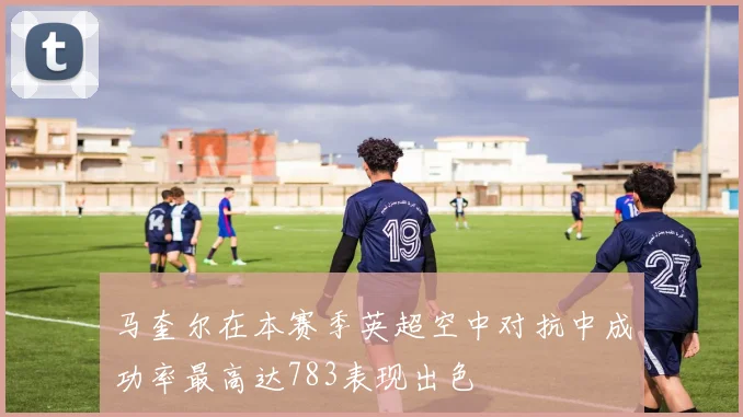 马奎尔在本赛季英超空中对抗中成功率最高达783表现出色