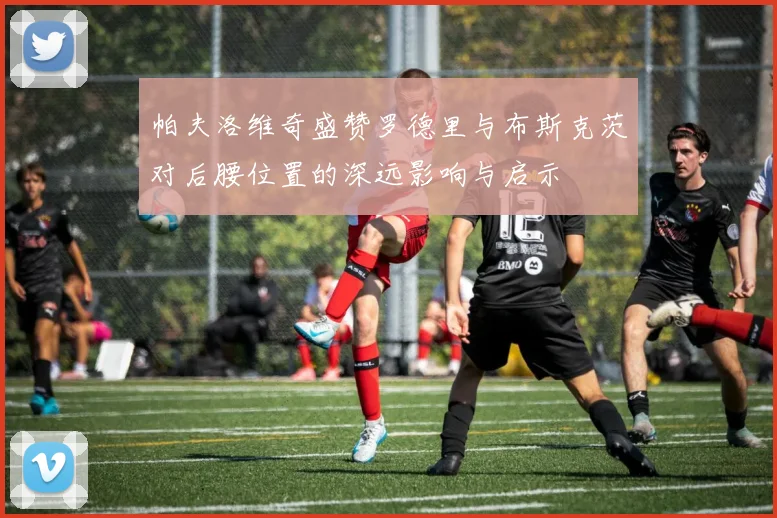 帕夫洛维奇盛赞罗德里与布斯克茨对后腰位置的深远影响与启示