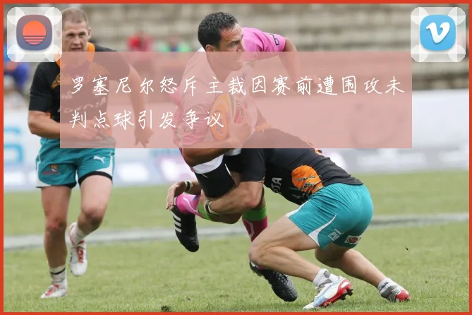 罗塞尼尔怒斥主裁因赛前遭围攻未判点球引发争议