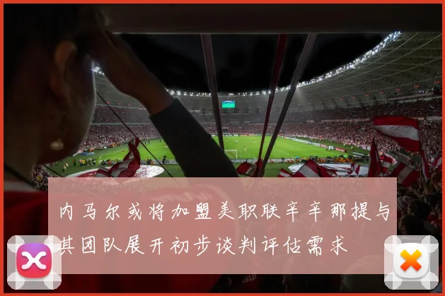 内马尔或将加盟美职联辛辛那提与其团队展开初步谈判评估需求