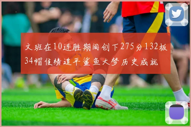 文班在10连胜期间创下275分132板34帽佳绩追平鲨鱼大梦历史成就