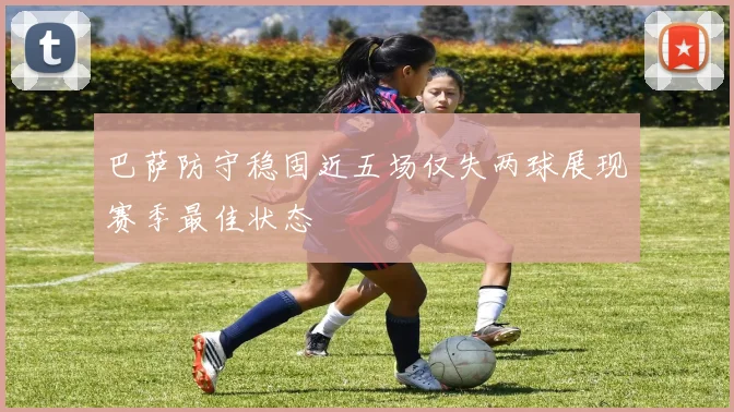 巴萨防守稳固近五场仅失两球展现赛季最佳状态