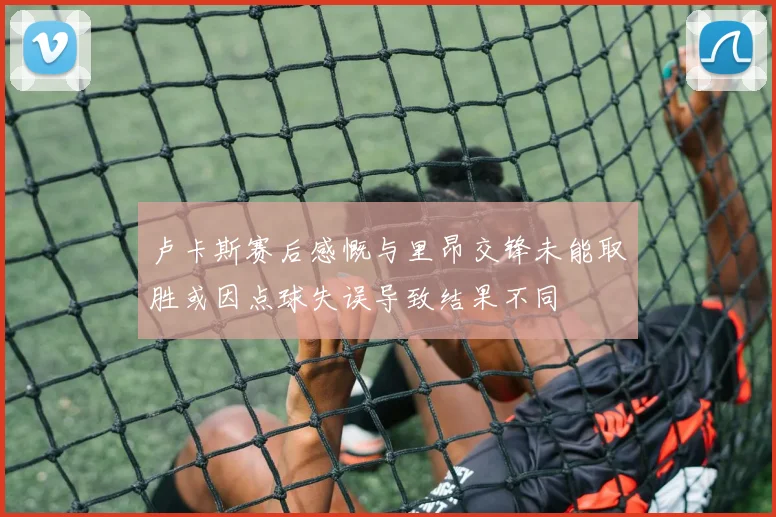 卢卡斯赛后感慨与里昂交锋未能取胜或因点球失误导致结果不同