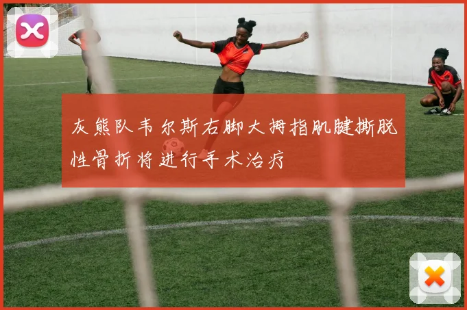 灰熊队韦尔斯右脚大拇指肌腱撕脱性骨折将进行手术治疗