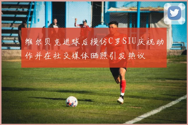 维尔贝克进球后模仿C罗SIU庆祝动作并在社交媒体晒照引发热议