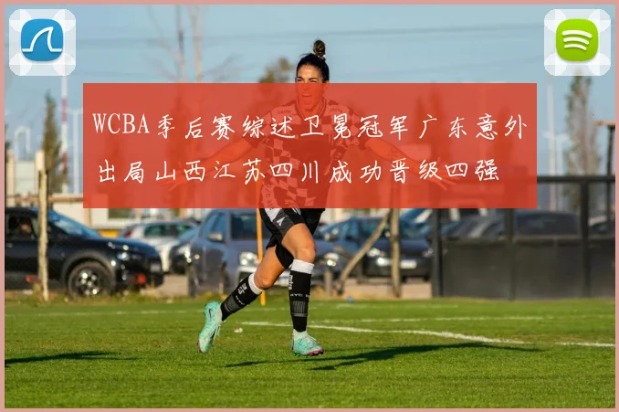 WCBA季后赛综述卫冕冠军广东意外出局山西江苏四川成功晋级四强